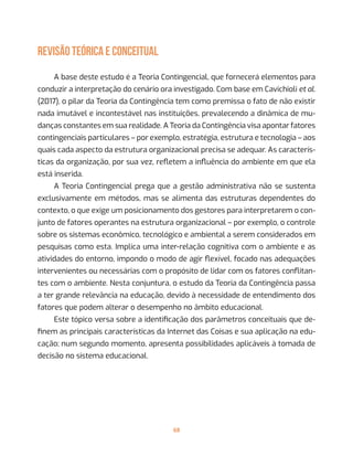 68
REVISÃO TEÓRICA E CONCEITUAL
A base deste estudo é a Teoria Contingencial, que fornecerá elementos para
conduzir a interpretação do cenário ora investigado. Com base em Cavichioli et al.
(2017), o pilar da Teoria da Contingência tem como premissa o fato de não existir
nada imutável e incontestável nas instituições, prevalecendo a dinâmica de mu-
danças constantes em sua realidade. A Teoria da Contingência visa apontar fatores
contingenciais particulares – por exemplo, estratégia, estrutura e tecnologia – aos
quais cada aspecto da estrutura organizacional precisa se adequar. As caracterís-
ticas da organização, por sua vez, refletem a influência do ambiente em que ela
está inserida.
A Teoria Contingencial prega que a gestão administrativa não se sustenta
exclusivamente em métodos, mas se alimenta das estruturas dependentes do
contexto, o que exige um posicionamento dos gestores para interpretarem o con-
junto de fatores operantes na estrutura organizacional – por exemplo, o controle
sobre os sistemas econômico, tecnológico e ambiental a serem considerados em
pesquisas como esta. Implica uma inter-relação cognitiva com o ambiente e as
atividades do entorno, impondo o modo de agir flexível, focado nas adequações
intervenientes ou necessárias com o propósito de lidar com os fatores conflitan-
tes com o ambiente. Nesta conjuntura, o estudo da Teoria da Contingência passa
a ter grande relevância na educação, devido à necessidade de entendimento dos
fatores que podem alterar o desempenho no âmbito educacional.
Este tópico versa sobre a identificação dos parâmetros conceituais que de-
finem as principais características da Internet das Coisas e sua aplicação na edu-
cação; num segundo momento, apresenta possibilidades aplicáveis à tomada de
decisão no sistema educacional.
 