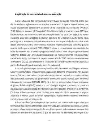 69
A aplicação da Internet das Coisas na educação
A massificação dos computadores teve lugar nos anos 1980/90, ainda que
de forma heterogênea entre as nações; no entanto, à época, acreditava-se que
esses dispositivos pereceriam, diluindo-se no tecido da vida cotidiana (WEISER,
1991). O termo Internet of Things (IoT) foi utilizado pela primeira vez em 1999 por
Kevin Ashton, ao referir-se a um sistema por meio do qual um objeto do nosso
cotidiano pode ser conectado à internet por meio de sensores. A partir deste novo
paradigma, a interconectividade dos objetos e sua capacidade de executar ativi-
dades ordinárias sem a interferência humana migrou da ficção científica para o
mundo real e presente (ASHTON, 2014). Embora o termo tenha sido cunhado há
mais de uma década, a ideia impregnada na IoT é ainda mais longeva, presente em
sistemas datados dos anos 1970 relacionados ao monitoramento remoto da rede
elétrica via linhas telefônicas e, depois, na década de 1990, nos sistemas machine
to machine (M2M), que oferecem a facilidade de conectividade entre máquinas a
partir de dispositivos de conexão sem fio (wireless).
A tecnologia nessa perspectiva parece ter sido bem conceituada pela Internet
Society, oportunidade em que insere a aplicação do termo em cenários nos quais o
mundo físico é conectado a computadores via internet, dotando estes dispositivos
da capacidade autônoma de gerar, trocar e consumir dados, ou seja, com a mínima
intervenção humana (BROWN, 2015). Já o termo Internet das Coisas, conforme
Gogliano Sobrinho (2013), conduz a um novo paradigma, construído a partir da
aplicação dessa capacidade de interconexão entre objetos ordinários e a internet.
Contudo, salienta o autor, para muitos, esse conceito ainda permanece vago e
abstrato, e muitas vezes de difícil apropriação, especialmente quanto à maneira
como se processa tal integração.
A Internet das Coisas responde aos anseios dos consumidores por alta per-
formance dos objetos oferecidos pelo mercado, possibilitando que seus usuários
acessem informações a respeito de seu desempenho e do ambiente no qual tais
objetos se encontram aplicados, o que se constitui no elemento-chave para as-
 