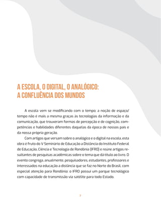 7
A ESCOLA, O DIGITAL, O ANALÓGICO:
A confluência dos mundos
A escola vem se modificando com o tempo; a noção de espaço/
tempo não é mais a mesma graças às tecnologias da informação e da
comunicação, que trouxeram formas de percepção e de cognição, com-
petências e habilidades diferentes daquelas da época de nossos pais e
da nossa própria geração.
Com artigos que versam sobre o analógico e o digital na escola, esta
obra é fruto do V Seminário de Educação a Distância do Instituto Federal
de Educação, Ciência e Tecnologia de Rondônia (IFRO) e reúne artigos re-
sultantes de pesquisas acadêmicas sobre o tema que dá título ao livro. O
evento congrega, anualmente, pesquisadores, estudantes, professores e
interessados na educação a distância que se faz no Norte do Brasil, com
especial atenção para Rondônia: o IFRO possui um parque tecnológico
com capacidade de transmissão via satélite para todo Estado.
 