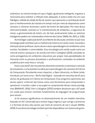 71
autônoma, ao mesmo tempo em que o fogão, igualmente inteligente, organiza o
necessário para cozinhar a refeição mais adequada. A autora ainda cita um caso
fidedigno, colhido da cidade do Rio de Janeiro, que apresenta a contribuição da IoT
para o monitoramento do trânsito em tempo real por meio de dispositivos como
sensores e câmeras acessíveis a partir do Centro de Operações. Por meio dessa
interconectividade, controla-se “o monitoramento de ambientes, a segurança de
minas, o gerenciamento de tickets, etc. De fato, praticamente todos os sistemas
inteligentes podem ser relacionados à Internet das Coisas” (NING; HU, 2012, p. 1236).
Ao investigar a aplicação da IoT ao ambiente da educação, constata-se que essa
tecnologia pode contribuir para a melhoria do sistema em vários níveis, incluindo a
interação aluno-professor, aluno-aluno e aluno-aprendizagem em ambientes como
escolas, faculdades e universidades. Essa tecnologia está sendo usada como um
meio de ensino e pesquisa e, de acordo com Chin e Callaghan (2013), consolida-se
como protagonista em ambientes educativos por propor mais possibilidades de
interação entre as pessoas (estudantes e professores) e conteúdos no ambiente
acadêmico (em meio físico e virtual).
Esses usos da IoT são mecanismos altamente excitantes e estimulam a atração
de estudantes a uma plataforma ideal para aprendizagem de conceitos de Ciência
da Computação. Percebendo esses impactos, a Open University, no Reino Unido,
introduziu um novo curso – Minha Vida Digital – baseado em conceitos de IoT para
alunos de graduação em Ciência da Computação. Esse programa oportuniza aos
alunos aplicar a Internet das Coisas como uma ferramenta para compreender e
questionar o mundo e saber o seu papel na compreensão desses novos paradig-
mas (BARAKAT, 2016). Chin e Callaghan (2013) também destacam que a IoT pode
ser usada para ensinar conceitos fundamentais da linguagem de programação
para alunos.
Já há avanços significativos no desenvolvimento de um modelo interativo,
baseado em IoT, construído para ensinar língua inglesa e que corrige a pronúncia
e o formato da boca dos alunos, por meio de sensores de voz e visuais (WANG,
2010). O uso dessa tecnologia também permite disponibilizar um sistema de geren-
 