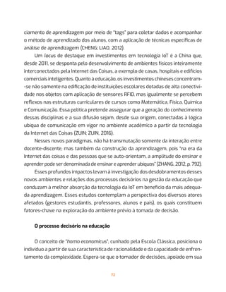 72
ciamento de aprendizagem por meio de “tags” para coletar dados e acompanhar
o método de aprendizado dos alunos, com a aplicação de técnicas específicas de
análise de aprendizagem (CHENG; LIAO, 2012).
Um locus de destaque em investimentos em tecnologia IoT é a China que,
desde 2011, se desponta pelo desenvolvimento de ambientes físicos inteiramente
interconectados pela Internet das Coisas, a exemplo de casas, hospitais e edifícios
comerciais inteligentes. Quanto à educação, os investimentos chineses concentram-
-se não somente na edificação de instituições escolares dotadas de alta conectivi-
dade nos objetos com aplicação de sensores RFID, mas igualmente se percebem
reflexos nas estruturas curriculares de cursos como Matemática, Física, Química
e Comunicação. Essa política pretende assegurar que a geração do conhecimento
dessas disciplinas e a sua difusão sejam, desde sua origem, conectadas à lógica
ubíqua de comunicação em vigor no ambiente acadêmico a partir da tecnologia
da Internet das Coisas (ZUIN; ZUIN, 2016).
Nesses novos paradigmas, não há transmutação somente da interação entre
docente-discente, mas também da construção da aprendizagem, pois “na era da
Internet das coisas e das pessoas que se auto-orientam, a amplitude do ensinar e
aprender pode ser denominada de ensinar e aprender ubíquos” (ZHANG, 2012, p. 792).
Esses profundos impactos levam à investigação dos desdobramentos desses
novos ambientes e relações dos processos decisórios na gestão da educação que
conduzam à melhor absorção da tecnologia da IoT em benefício da mais adequa-
da aprendizagem. Esses estudos contemplam a perspectiva dos diversos atores
afetados (gestores estudantis, professores, alunos e pais), os quais constituem
fatores-chave na exploração do ambiente prévio à tomada de decisão.
O processo decisório na educação
O conceito de “homo economicus”, cunhado pela Escola Clássica, posiciona o
indivíduo a partir de sua característica de racionalidade e da capacidade de enfren-
tamento da complexidade. Espera-se que o tomador de decisões, apoiado em sua
 