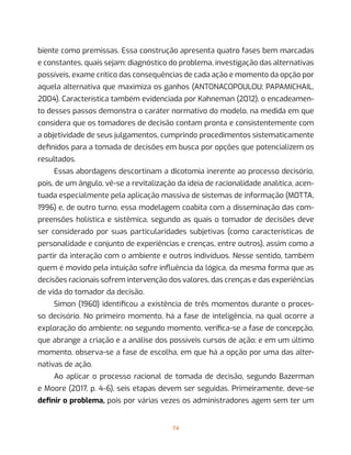 74
biente como premissas. Essa construção apresenta quatro fases bem marcadas
e constantes, quais sejam: diagnóstico do problema, investigação das alternativas
possíveis, exame crítico das consequências de cada ação e momento da opção por
aquela alternativa que maximiza os ganhos (ANTONACOPOULOU; PAPAMICHAIL,
2004). Característica também evidenciada por Kahneman (2012), o encadeamen-
to desses passos demonstra o caráter normativo do modelo, na medida em que
considera que os tomadores de decisão contam pronta e consistentemente com
a objetividade de seus julgamentos, cumprindo procedimentos sistematicamente
definidos para a tomada de decisões em busca por opções que potencializem os
resultados.
Essas abordagens descortinam a dicotomia inerente ao processo decisório,
pois, de um ângulo, vê-se a revitalização da ideia de racionalidade analítica, acen-
tuada especialmente pela aplicação massiva de sistemas de informação (MOTTA,
1996) e, de outro turno, essa modelagem coabita com a disseminação das com-
preensões holística e sistêmica, segundo as quais o tomador de decisões deve
ser considerado por suas particularidades subjetivas (como características de
personalidade e conjunto de experiências e crenças, entre outros), assim como a
partir da interação com o ambiente e outros indivíduos. Nesse sentido, também
quem é movido pela intuição sofre influência da lógica, da mesma forma que as
decisões racionais sofrem intervenção dos valores, das crenças e das experiências
de vida do tomador da decisão.
Simon (1960) identificou a existência de três momentos durante o proces-
so decisório. No primeiro momento, há a fase de inteligência, na qual ocorre a
exploração do ambiente; no segundo momento, verifica-se a fase de concepção,
que abrange a criação e a análise dos possíveis cursos de ação; e em um último
momento, observa-se a fase de escolha, em que há a opção por uma das alter-
nativas de ação.
Ao aplicar o processo racional de tomada de decisão, segundo Bazerman
e Moore (2017, p. 4-6), seis etapas devem ser seguidas. Primeiramente, deve-se
definir o problema, pois por várias vezes os administradores agem sem ter um
 