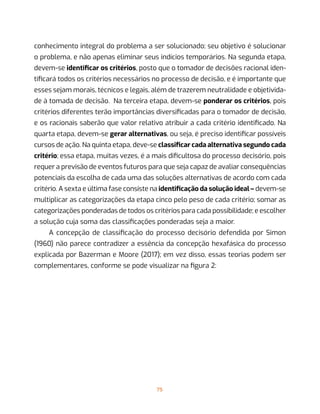75
conhecimento integral do problema a ser solucionado; seu objetivo é solucionar
o problema, e não apenas eliminar seus indícios temporários. Na segunda etapa,
devem-se identificar os critérios, posto que o tomador de decisões racional iden-
tificará todos os critérios necessários no processo de decisão, e é importante que
esses sejam morais, técnicos e legais, além de trazerem neutralidade e objetivida-
de à tomada de decisão.  Na terceira etapa, devem-se ponderar os critérios, pois
critérios diferentes terão importâncias diversificadas para o tomador de decisão,
e os racionais saberão que valor relativo atribuir a cada critério identificado. Na
quarta etapa, devem-se gerar alternativas, ou seja, é preciso identificar possíveis
cursos de ação. Na quinta etapa, deve-se classificar cada alternativa segundo cada
critério; essa etapa, muitas vezes, é a mais dificultosa do processo decisório, pois
requer a previsão de eventos futuros para que seja capaz de avaliar consequências
potenciais da escolha de cada uma das soluções alternativas de acordo com cada
critério. A sexta e última fase consiste na identificação da solução ideal – devem-se
multiplicar as categorizações da etapa cinco pelo peso de cada critério; somar as
categorizações ponderadas de todos os critérios para cada possibilidade; e escolher
a solução cuja soma das classificações ponderadas seja a maior.
A concepção de classificação do processo decisório defendida por Simon
(1960) não parece contradizer a essência da concepção hexafásica do processo
explicada por Bazerman e Moore (2017); em vez disso, essas teorias podem ser
complementares, conforme se pode visualizar na figura 2:
 