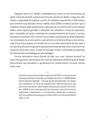 77
Segundo Silva et al. (2010), a habilidade para fazer uso de ferramentas de
apoio à decisão permite o processamento de volumosos dados e exige dos indi-
víduos a capacidade de explorar, a partir do cotidiano, experiências e informações
para orientar suas decisões. Nesse sentido, Silva (2015) corrobora ao dizer que o
ambiente escolar pode proporcionar a geração de um imenso acervo de valiosos
dados, como aqueles gerados e coletados nos ambientes virtuais de aprendiza-
gem, resultados de testes, relatórios de acompanhamento de alunos e turmas,
pesquisas censitárias, entre outros. Esses dados usualmente já estão disponíveis
nas instituições de ensino; porém, apresentam-se de forma difusa e não estrutu-
rada. Essas bases podem se transformar em um ativo educacional de alto valor a
serviço de professores e gestores quando da tomada decisões acerca dos diversos
contextos do ensino, como, a título de exemplo, testar a efetividade da aplicação
de determinada metodologia de aprendizagem.
Tem-se descoberto novas formas de lidar com esse “tesouro invisível” de
posse dos gestores educacionais por meio da exploração da Mineração de Dados
Educacionais, que possibilita a apropriação do “conhecimento” presente nessas
bases, pois
—
O próximo passo natural após a aplicação de MDE é um processo de
tomada de decisão. Uma das estratégias para isto é a DDDM (Data-
Driven Decision Making) – Tomada de Decisão Baseada em Dados,
que estabelece um fluxo de trabalho bem determinado para que
processos decisórios sobre dados educacionais possam ser toma-
dos. DDDM já tem sido aplicada com bastante sucesso em outros
segmentos corporativos e, recentemente, despertou o interesse
das comunidades de pesquisa em Informática em Educação (SILVA,
2015, p. 22).
 
