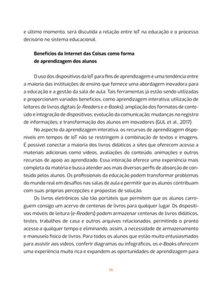 79
e último momento, será discutida a relação entre IoT na educação e o processo
decisório no sistema educacional.
Benefícios da Internet das Coisas como forma
de aprendizagem dos alunos
O uso dos dispositivos da IoT para fins de aprendizagem é uma tendência entre
a maioria das instituições de ensino que fornece uma abordagem inovadora para
a educação e a gestão da sala de aula. Tais ferramentas já estão sendo utilizadas
e proporcionam variados benefícios, como aprendizagem interativa; utilização de
leitores de livros digitais (e-Readers e e-Books); ampliação dos formatos de conte-
údo e integração de dispositivos; evolução da comunicação; mudanças no registro
de informações; e transformação dos alunos em inovadores (GUL et al., 2017).
No aspecto da aprendizagem interativa, os recursos de aprendizagem dispo-
níveis em tempos de IoT não se restringem à combinação de textos e imagens.
É possível conectar a maioria dos livros didáticos a sites que oferecem acesso a
materiais adicionais como vídeos, avaliações do conteúdo, animações e outros
recursos de apoio ao aprendizado. Essa interação oferece uma experiência mais
completa da matéria e busca atender aos mais diversos perfis de absorção de con-
teúdo pelos alunos. Os profissionais da educação podem transformar problemas
do mundo real em desafios nas salas de aula e permitir que os alunos contribuam
com suas próprias percepções e propostas de solução.
Os livros eletrônicos são tão portáteis que permitem que os alunos carre-
guem consigo um acervo de centenas de livros para qualquer lugar. Os dispositi-
vos móveis de leitura (e-Readers) podem armazenar centenas de livros didáticos,
testes, trabalhos de casa e outros arquivos relacionados, permitindo o pronto
acesso a qualquer tempo e eliminando, assim, a necessidade de armazenamento
e manuseio físico de livros. Para todos os alunos que estão muito entusiasmados
para assistir aos vídeos, conferir diagramas ou infográficos, os e-Books oferecem
uma experiência muito rica e expandem as oportunidades de aprendizagem para
 