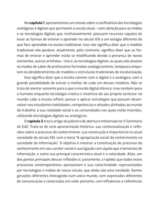 No capítulo 1, apresentamos um ensaio sobre a confluência das tecnologias
analógicas e digitais que permeiam a escola atual – com atenção para as mídias
e as tecnologias digitais que, irrefutavelmente, possuem recursos capazes de
levar as formas de ensinar e aprender no século XXI a um estágio diferente do
que fora aprendido na escola tradicional. Isso não significa dizer que o modelo
tradicional não perdure, atualmente; pelo contrário, significa dizer que as for-
mas de ensinar e aprender estão se modificando devido à presença de novos
elementos, outros artefatos – isto é, as tecnologias digitais, as quais não anulam
os modos de saber de professores formados analogicamente, tampouco aniqui-
lam os desdobramentos de modelos e estruturas tradicionais de escolarização.
Isso significa dizer que a escola convive com o digital e o analógico, com a
grande possibilidade de extrair o melhor de cada um desses modelos. Não se
trata de atentar somente para o que o mundo digital oferece, mas também para
o humano enquanto tecnologia criativa e inventiva do seu próprio ser/estar no
mundo; cabe à escola refletir, pensar e aplicar estratégias que possam desen-
volver nos estudantes habilidades, competências e atitudes alinhadas ao mundo
do trabalho, à sua realidade social e às comunidades nas quais estão inseridos,
utilizando tecnologias digitais ou analógicas.
O capítulo 2 traz o artigo da palestra de abertura ministrada no V Seminário
de EaD. Trata-se de uma apresentação histórica, sua contextualização e refle-
xões sobre o processo do conhecimento, sua construção e importância na atual
sociedade do século XXI, com o tema “A apropriação social do conhecimento na
sociedade da informação”. O objetivo é mostrar a constituição do processo do
conhecimento em seu caráter social e sua ligação com aquilo que chamamos de
informação, e como sua principal característica atual é a velocidade. Aliás, um
dos pontos principais dessas reflexões é, justamente, a rapidez que todos esses
processos contemporâneos apresentam e sua conectividade, representadas
por tecnologias e mídias de nosso século, que ainda são uma novidade. Somos
gerações diferentes interagindo num único mundo, com expressões diferentes
de comunicação e conectadas em rede; portanto, com influências e referências
 