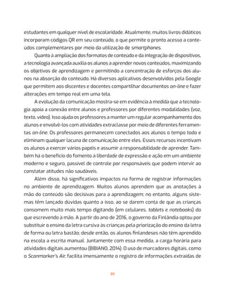 80
estudantes em qualquer nível de escolaridade. Atualmente, muitos livros didáticos
incorporam códigos QR em seu conteúdo, o que permite o pronto acesso a conte-
údos complementares por meio da utilização de smartphones.
Quanto à ampliação dos formatos de conteúdo e da integração de dispositivos,
a tecnologia avançada auxilia os alunos a aprender novos conteúdos, maximizando
os objetivos de aprendizagem e permitindo a concentração de esforços dos alu-
nos na absorção do conteúdo. Há diversos aplicativos desenvolvidos pela Google
que permitem aos discentes e docentes compartilhar documentos on-line e fazer
alterações em tempo real em uma tela.
A evolução da comunicação mostra-se em evidência à medida que a tecnolo-
gia apoia a conexão entre alunos e professores por diferentes modalidades (voz,
texto, vídeo). Isso ajuda os professores a manter um regular acompanhamento dos
alunos e envolvê-los com atividades extraclasse por meio de diferentes ferramen-
tas on-line. Os professores permanecem conectados aos alunos o tempo todo e
eliminam qualquer lacuna de comunicação entre eles. Esses recursos incentivam
os alunos a exercer vários papéis e assumir a responsabilidade de aprender. Tam-
bém há o benefício do fomento à liberdade de expressão e ação em um ambiente
moderno e seguro, passível de controle por responsáveis que podem intervir ao
constatar atitudes não saudáveis.
Além disso, há significativos impactos na forma de registrar informações
no ambiente de aprendizagem. Muitos alunos aprendem que as anotações à
mão do conteúdo são decisivas para a aprendizagem; no entanto, alguns siste-
mas têm lançado dúvidas quanto a isso, ao se darem conta de que as crianças
consomem muito mais tempo digitando (em celulares, tablets e notebooks) do
que escrevendo à mão. A partir do ano de 2016, o governo da Finlândia optou por
substituir o ensino da letra cursiva às crianças pela priorização do ensino da letra
de forma ou letra bastão; desde então, os alunos finlandeses não têm aprendido
na escola a escrita manual. Juntamente com essa medida, a carga horária para
atividades digitais aumentou (BIBIANO, 2014). O uso de marcadores digitais, como
o Scanmarker’s Air, facilita imensamente o registro de informações extraídas de
 