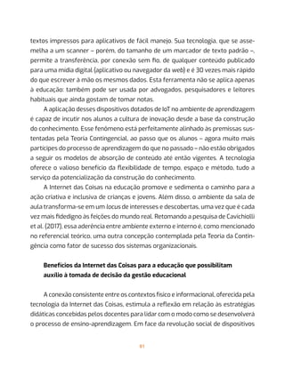 81
textos impressos para aplicativos de fácil manejo. Sua tecnologia, que se asse-
melha a um scanner – porém, do tamanho de um marcador de texto padrão –,
permite a transferência, por conexão sem fio, de qualquer conteúdo publicado
para uma mídia digital (aplicativo ou navegador da web) e é 30 vezes mais rápido
do que escrever à mão os mesmos dados. Esta ferramenta não se aplica apenas
à educação: também pode ser usada por advogados, pesquisadores e leitores
habituais que ainda gostam de tomar notas.
A aplicação desses dispositivos dotados de IoT no ambiente de aprendizagem
é capaz de incutir nos alunos a cultura de inovação desde a base da construção
do conhecimento. Esse fenômeno está perfeitamente alinhado às premissas sus-
tentadas pela Teoria Contingencial, ao passo que os alunos – agora muito mais
partícipes do processo de aprendizagem do que no passado – não estão obrigados
a seguir os modelos de absorção de conteúdo até então vigentes. A tecnologia
oferece o valioso benefício da flexibilidade de tempo, espaço e método, tudo a
serviço da potencialização da construção do conhecimento.
A Internet das Coisas na educação promove e sedimenta o caminho para a
ação criativa e inclusiva de crianças e jovens. Além disso, o ambiente da sala de
aula transforma-se em um locus de interesses e descobertas, uma vez que é cada
vez mais fidedigno às feições do mundo real. Retomando a pesquisa de Cavichiolli
et al. (2017), essa aderência entre ambiente externo e interno é, como mencionado
no referencial teórico, uma outra concepção contemplada pela Teoria da Contin-
gência como fator de sucesso dos sistemas organizacionais.
Benefícios da Internet das Coisas para a educação que possibilitam
auxílio à tomada de decisão da gestão educacional
A conexão consistente entre os contextos físico e informacional, oferecida pela
tecnologia da Internet das Coisas, estimula a reflexão em relação às estratégias
didáticas concebidas pelos docentes para lidar com o modo como se desenvolverá
o processo de ensino-aprendizagem. Em face da revolução social de dispositivos
 