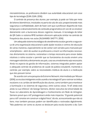 82
microeletrônicos, os professores dividem sua autoridade educacional com esse
tipo de tecnologia (ZUIN; ZUIN, 2016).
O controle de presença dos alunos, por exemplo, já pode ser feito por meio
de leitores biométricos, instalados na porta da sala de aula, proporcionando mais
segurança e confiabilidade, além de fazer com que o professor disponha de mais
tempo para o desenvolvimento do conteúdo programático em vez de se envolver
diariamente com a burocracia desses registros manuais. A tecnologia do leitor
de QR Code e o sistema RFID também oferecem aplicação similar no controle de
frequência dos alunos nas aulas (ALGHAMDI; SHETTY, 2016).
Um adequado sistema tecnológico de atendimento escolar garante a seguran-
ça de uma organização educacional e pode ajudar escolas e centros de educação
de várias maneiras, especialmente se ele contar com versões para manuseio por
smartphones – além de auxiliar os professores a inserir as informações necessá-
rias diretamente no sistema, racionalizar o tempo necessário para enviar dados
relativos à rotina escolar e permitir que os funcionários da escola enviem uma
mensagem eletrônica diretamente aos pais, caso seu envolvimento seja necessário.
Ainda no aspecto da gestão de informações, sistemas integrados podem apoiar
o adequado controle de problemas de saúde do público estudantil, mantendo o
controle, por exemplo, sobre as necessidades médicas do aluno e a medicação
que eles possam tomar.
De acordo com uma pesquisa da Extreme Network, intermediada por Nilsson
(2016), as escolas inteligentes estão usando a tecnologia IoT para rastrear os ônibus
escolares e os cartões de identificação dos alunos, como também para monitorar
a iluminação e os sistemas de segurança, entre outras coisas. “A IoT ainda está
ainda na sua infância”, diz George Siemens, diretor executivo da Universidade do
Texas no Laboratório de Aprendizagem e Conhecimento em Rede de Arlington.
Siemens prevê que a IoT protagonizará ainda mais impactos. “O grande potencial
para a IoT consiste em construir o digital físico”, diz ele, acrescentando que não só
itens, mas também pessoas podem ser identificadas e rastreadas digitalmente.
“Nós podemos ver como os alunos se deslocam pela escola durante o dia. Com
 