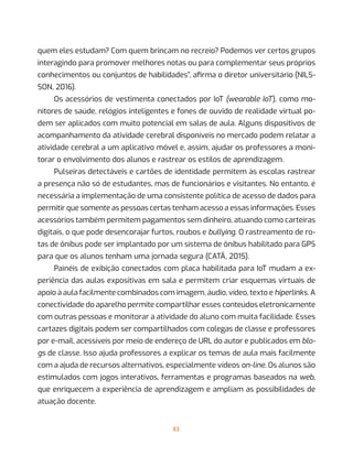 83
quem eles estudam? Com quem brincam no recreio? Podemos ver certos grupos
interagindo para promover melhores notas ou para complementar seus próprios
conhecimentos ou conjuntos de habilidades”, afirma o diretor universitário (NILS-
SON, 2016).
Os acessórios de vestimenta conectados por IoT (wearable IoT), como mo-
nitores de saúde, relógios inteligentes e fones de ouvido de realidade virtual po-
dem ser aplicados com muito potencial em salas de aula. Alguns dispositivos de
acompanhamento da atividade cerebral disponíveis no mercado podem relatar a
atividade cerebral a um aplicativo móvel e, assim, ajudar os professores a moni-
torar o envolvimento dos alunos e rastrear os estilos de aprendizagem.
Pulseiras detectáveis e cartões de identidade permitem às escolas rastrear
a presença não só de estudantes, mas de funcionários e visitantes. No entanto, é
necessária a implementação de uma consistente política de acesso de dados para
permitir que somente as pessoas certas tenham acesso a essas informações. Esses
acessórios também permitem pagamentos sem dinheiro, atuando como carteiras
digitais, o que pode desencorajar furtos, roubos e bullying. O rastreamento de ro-
tas de ônibus pode ser implantado por um sistema de ônibus habilitado para GPS
para que os alunos tenham uma jornada segura (CATÃ, 2015).
Painéis de exibição conectados com placa habilitada para IoT mudam a ex-
periência das aulas expositivas em sala e permitem criar esquemas virtuais de
apoio à aula facilmente combinados com imagem, áudio, vídeo, texto e hiperlinks. A
conectividade do aparelho permite compartilhar esses conteúdos eletronicamente
com outras pessoas e monitorar a atividade do aluno com muita facilidade. Esses
cartazes digitais podem ser compartilhados com colegas de classe e professores
por e-mail, acessíveis por meio de endereço de URL do autor e publicados em blo-
gs de classe. Isso ajuda professores a explicar os temas de aula mais facilmente
com a ajuda de recursos alternativos, especialmente vídeos on-line. Os alunos são
estimulados com jogos interativos, ferramentas e programas baseados na web,
que enriquecem a experiência de aprendizagem e ampliam as possibilidades de
atuação docente.
 