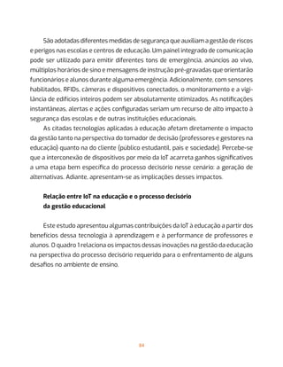 84
São adotadas diferentes medidas de segurança que auxiliam a gestão de riscos
e perigos nas escolas e centros de educação. Um painel integrado de comunicação
pode ser utilizado para emitir diferentes tons de emergência, anúncios ao vivo,
múltiplos horários de sino e mensagens de instrução pré-gravadas que orientarão
funcionários e alunos durante alguma emergência. Adicionalmente, com sensores
habilitados, RFIDs, câmeras e dispositivos conectados, o monitoramento e a vigi-
lância de edifícios inteiros podem ser absolutamente otimizados. As notificações
instantâneas, alertas e ações configuradas seriam um recurso de alto impacto à
segurança das escolas e de outras instituições educacionais.
As citadas tecnologias aplicadas à educação afetam diretamente o impacto
da gestão tanto na perspectiva do tomador de decisão (professores e gestores na
educação) quanto na do cliente (público estudantil, pais e sociedade). Percebe-se
que a interconexão de dispositivos por meio da IoT acarreta ganhos significativos
a uma etapa bem específica do processo decisório nesse cenário: a geração de
alternativas. Adiante, apresentam-se as implicações desses impactos.
Relação entre IoT na educação e o processo decisório
da gestão educacional
Este estudo apresentou algumas contribuições da IoT à educação a partir dos
benefícios dessa tecnologia à aprendizagem e à performance de professores e
alunos. O quadro 1 relaciona os impactos dessas inovações na gestão da educação
na perspectiva do processo decisório requerido para o enfrentamento de alguns
desafios no ambiente de ensino.
 