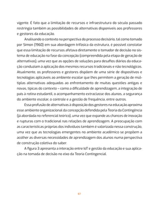 87
vigente. É fato que a limitação de recursos e infraestrutura do século passado
restringia também as possibilidades de alternativas disponíveis aos professores
e gestores da educação.
Analisando o contexto na perspectiva do processo decisório, tal como tomado
por Simon (1960) em sua abordagem trifásica da estrutura, é possível constatar
que essa limitação de recursos afetava diretamente o tomador de decisão no sis-
tema de educação na fase da concepção (compreendida pela etapa de geração de
alternativas), uma vez que as opções de soluções para desafios diários da educa-
ção conduziam à aplicação dos mesmos recursos tradicionais e não tecnológicos.
Atualmente, os professores e gestores dispõem de uma série de dispositivos e
tecnologias aplicáveis ao ambiente escolar que lhes permitem a geração de múl-
tiplas alternativas adequadas ao enfrentamento de muitas questões antigas e
novas, típicas do contexto – como a dificuldade de aprendizagem, a integração de
pais à rotina estudantil, o acompanhamento extraclasse dos alunos, a segurança
do ambiente escolar, o controle e a gestão de frequência, entre outros.
Essa profusão de alternativas à disposição dos gestores na educação aproxima
esse ambiente organizacional da concepção defendida pela Teoria da Contingência
(já abordada no referencial teórico), uma vez que expande as chances de inovação
e rupturas com o tradicional nas relações de aprendizagem. A preocupação com
as características próprias dos indivíduos também é valorizada nessa construção,
uma vez que as tecnologias emergentes no ambiente acadêmico se propõem a
acolher as diversas necessidades de aprendizagem dos alunos numa perspectiva
de construção coletiva do saber.
A figura 3 apresenta a interação entre IoT e gestão da educação e sua aplica-
ção na tomada de decisão no eixo da Teoria Contingencial.
 