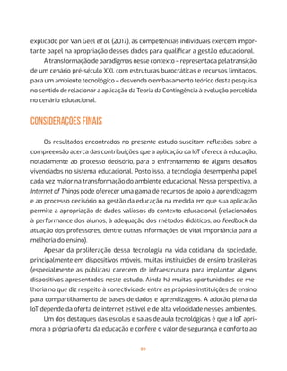 89
explicado por Van Geel et al. (2017), as competências individuais exercem impor-
tante papel na apropriação desses dados para qualificar a gestão educacional.
A transformação de paradigmas nesse contexto – representada pela transição
de um cenário pré-século XXI, com estruturas burocráticas e recursos limitados,
para um ambiente tecnológico – desvenda o embasamento teórico desta pesquisa
no sentido de relacionar a aplicação da Teoria da Contingência à evolução percebida
no cenário educacional.
CONSIDERAÇÕES FINAIS
Os resultados encontrados no presente estudo suscitam reflexões sobre a
compreensão acerca das contribuições que a aplicação da IoT oferece à educação,
notadamente ao processo decisório, para o enfrentamento de alguns desafios
vivenciados no sistema educacional. Posto isso, a tecnologia desempenha papel
cada vez maior na transformação do ambiente educacional. Nessa perspectiva, a
Internet of Things pode oferecer uma gama de recursos de apoio à aprendizagem
e ao processo decisório na gestão da educação na medida em que sua aplicação
permite a apropriação de dados valiosos do contexto educacional (relacionados
à performance dos alunos, à adequação dos métodos didáticos, ao feedback da
atuação dos professores, dentre outras informações de vital importância para a
melhoria do ensino).
Apesar da proliferação dessa tecnologia na vida cotidiana da sociedade,
principalmente em dispositivos móveis, muitas instituições de ensino brasileiras
(especialmente as públicas) carecem de infraestrutura para implantar alguns
dispositivos apresentados neste estudo. Ainda há muitas oportunidades de me-
lhoria no que diz respeito à conectividade entre as próprias instituições de ensino
para compartilhamento de bases de dados e aprendizagens. A adoção plena da
IoT depende da oferta de internet estável e de alta velocidade nesses ambientes.
Um dos destaques das escolas e salas de aula tecnológicas é que a IoT apri-
mora a própria oferta da educação e confere o valor de segurança e conforto ao
 