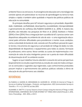 90
ambiente físico e às estruturas. A convergência de educação com a tecnologia não
consiste apenas em potencializar os recursos de aprendizagem ou torna-la mais
simples e rápida: é também sobre qualidade e impacto das políticas públicas de
educação na comunidade.
Os principais desafios para IoT incluem segurança e privacidade, disponibili-
dade, mobilidade, confiabilidade, desempenho, escalabilidade, interoperabilidade
e gerenciamento de confiança (AL-FUQAHA GUIZANI et al., 2015). A maioria dos
desafios são indicados nas pesquisas de Khan et al. (2012), Stankovic e Fellow
(2014) e Chen (2014). Para a integração bem sucedida da IoT, é preciso contar com
dispositivos adequados no ambiente de sala de aula – e uma organização educa-
cional pode enfrentar dificuldades para providenciar e manter essas condições,
como a velocidade de banda de rede, conexão sem fio confiável, pessoal de supor-
te técnico, mecanismos de segurança e privacidade de tráfego de dados na rede,
disponibilidade de dispositivos e equipamentos para todos os alunos, formação
de professores, entre outros. Nesse sentido, os custos de implementação e ma-
nutenção de salas de aulas inteligentes parece ser o ponto de maior dificuldade
de disseminação da IoT no ambiente escolar.
Sugere-se que trabalhos futuros abordem o assunto de outras perspectivas
(especialmente os estudos experimentais ou estudos de caso), de modo a enrique-
cer as conclusões e sugestões aqui registradas, cujos conhecimentos produzidos
possam implicar o aprimoramento das políticas públicas voltadas à oferta de
educação de alta performance aos cidadãos.
REFERÊNCIAS
AL-FUQAHA, A.; GUIZANI, M.; MOHAMMADI, M.; ALEDHARI, M.;  AYYASH, M. Internet of Things: A
Survey on Enabling Technologies , Protocols, and Applications. IEEE Communication Surveys &
Tutorials, v. 17, n. 4, p. 2347-76, out./dez.2015.
ALGHAMDI, A.; SHETTY, S. Survey Toward a Smart Campus Using the Internet of Things. In: IEEE
INTERNATIONAL CONFERENCE ON FUTURE INTERNET OF THINGS AND CLOUD (FiCloud), 4, 2016,
Viena. Proceedings… IEEE, 2016, p. 235-9.
 