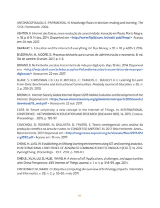 91
ANTONACOPOULOU, E.; PAPAMICHAIL, N. Knowledge flows in decision-making and learning. The
STDL Framework, 2004.
ASHTON, K. Internet das Coisas, nova revolução da conectividade. Inovação em Pauta, Porto Alegre,
n. 18, p. 6-9, 14 dez. 2014. Disponível em: <http://www.flip3d.com. br/web/ pub/finep/>  Acesso
em: 04 nov. 2017.
BARAKAT, S. Education and the internet of everything. Int. Bus. Manag., v. 10, n. 18, p. 4301-3, 2016.
BAZERMAN, M.; MOORE, D. Processo decisório: para cursos de administração e economia. 8. ed.
Rio de Janeiro: Elsevier, 2017. p. 4-6.
BIBIANO, B. Na Finlândia, escolas trocam letra de mão por digitação. Veja, 18 dez. 2014. Disponível
em: <http://veja.abril.com.br/educacao/na-finlandia-escolas-trocam-letra-de-mao-por-
digitacao/> Acesso em: 22 nov. 2017.
BLANC, S.; CHRISTMAN, J. B.; LIU, R.; MITCHELL, C.; TRAVERS, E.; BULKLEY, K. E. Learning to Learn
From Data: Benchmarks and Instructional Communities. Peabody Journal of Education, v. 85, n.
2, p. 205-25, 2010.
BROWN, K.  Internet Society Global Internet Report 2015: Mobile Evolution and Development of the
Internet. Disponível em: <https://www.internetsociety.org/globalinternetreport/2015/assets/
download/IS_web.pdf > Acesso em: 22 out. 2017.
CATÃ, M. Smart university, a new concept in the Internet of Things. In: INTERNATIONAL
CONFERENCE - NETWORKING IN EDUCATION AND RESEARCH (RoEduNet NER), 14, 2015, Craiova.
Proceedings… 2015, p. 195-97.
CAVICHIOLI, D.; ROVARIS, N.; DALL’ASTA, D.; FAVERO, E. Teoria contingencial: uma análise da
produção científica na área de custos. In: CONGRESSO ANPCONT, XI, 2017, Belo Horizonte. Anais...
Belo Horizonte, 2017. Disponível em: <http://congressos.anpcont.org.br/xi/anais/files/2017-05/
ccg1032.pdf> Acesso em: 15 nov. 2017.
CHENG, H.; LIAO, W. Establishing an lifelong learning environment using IOT and learning analytics.
In: INTERNATIONAL CONFERENCE OF ADVANCED COMMUNICATION TECHNOLOGY (ICACT), 14, 2012,
PyeongChang. Proceedings… IEEE, 2012, p. 1178-83.
CHEN,S.; XU,H.; LIU, D.; HU,B.;  WANG, H. A vision of IoT: Applications, challenges, and opportunities
with China Perspective. IEEE Internet of Things Journal, v. 1, n. 4, p. 349-59, ago. 2014.
FRIEDEWALD, M.; RAABE, O. Ubiquitous computing: An overview of technology impacts. Telematics
and Informatics, v. 28, n. 2, p. 55-65, maio 2011.
 