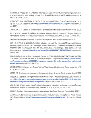 92
VAN GEEL, M.; VISSCHER, A. J.; TEUNIS, B. School characteristics influencing the implementation
of a data-based decision making intervention. School Effectiveness and School Improvement, v.
28, n. 3, p. 443-62, 2017.
GERSHENFELD, N.; KRIKORIAN, R.; COHEN, D. The Internet of Things. Scientific American, v. 291, n.
4, p. 76-81, 2004. Disponível em: <http://cba.mit.edu/docs/papers/04.10.i0.pdf> Acesso em: 20
out. 2017.
GRAMIGNA, M. R. Modelo de competências e gestão de talentos. São Paulo: Makron Books, 2002.
GUL. S.; ASIF, M.; AHMAD, S.; YASIR,M.; MAJID, M. A Survey on Role of Internet of Things in Education.
International Journal of Computer Science and Network Security, v.17 n. 5, p. 159-65, maio 2017.
KAHNEMAN, D. Rápido e devagar: duas formas de pensar. Rio de Janeiro: Objetiva, 2012.
KHAN, R.; KHAN, S. U.;  ZAHEER, R.;  KHAN, S. Future Internet: The Internet of Things Architecture,
Possible Applications and Key Challenges. In: INTERNATIONAL CONFERENCE ON FRONTIERS OF
INFORMATIONS TECHNOLOGY (FIT), 10, 2012, Islamabad. Proceedings… IEEE, 2012, p. 257-60.
Disponível em: <https://pure.qub.ac.uk/portal/files/81384964/PID2566391.pdf> Acesso em:
25 nov. 2017.
KRANENBURG, R. et al. The Internet of Things. In: SYMPOSIUM ON INTERNET AND SOCIETY:
EXPLORING THE DIGITAL FUTURE, 1, 2011, Berlim. Papers... Disponível em: <https://www.yumpu.
com/en/document/view/2150990/symposium-program-1st-berlin-symposium-on-internet-
and-society> Acesso em: 20 nov. 2017.
MENEGHETTI, F. K.O que é um Ensaio-Teórico? Revista de Administração Contemporânea, v. 15,
n. 2, p. 320-32, 2011.
MOTTA, P. R. Gestão contemporânea: a ciência e a arte de ser dirigente. Rio de Janeiro: Record, 1996.
NILSSON, B. Mobility Is Driving the Internet of Things Smart School [Infographic], 2016. Disponível
em: <https://www.extremenetworks.com/extreme-networks-blog/mobility-is-driving-the-
internet-of-things-smart-school-infographic/> Acesso em: 22 nov. 2017.
NING, H.; HU, S. Technology classification, industry and education for future Internet of things.
International Journal of Communication Systems, v. 25, n. 9, p. 1230-41, set. 2012.
ROBBINS, Stephen P. Comportamento organizacional. São Paulo: Pearson Prentice Hall, 2005.
SANTAELLA, L. Comunicação ubíqua: repercussões na cultura e na educação. São Paulo: Paulus,
2013. Disponível em: <http://www.paulus.com.br/loja/appendix/3156.pdf> Acesso em: 20 nov.
2017.
 
