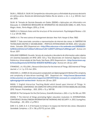 93
SILVA, L.; ROGLIO, K.; SILVA, W. Competências relevantes para a efetividade do processo decisório
em defesa aérea. Revista de Administração Pública, Rio de Janeiro, v. 44, n. 2, p. 339-65, mar./
abr. 2010.
SILVA, M. Tomada de Decisão Baseada em Dados (DDDM) e Aplicações em Informática em
Educação. In: CONGRESSO BRASILEIRO DE INFORMÁTICA NA EDUCAÇÃO (CBIE), IV, 2015, Porto
Alegre. Anais... Porto Alegre, 2015, p. 21-46.
SIMON, H. A. Rational choice and the structure of the environment. Psychological Review, v. 63,
n. 2, p. 129-38, 1956.
SIMON, H. A. The new science of management decision. New York: Harper & Row, 1960.
SINGER, T. Tudo conectado: conceitos e representações da internet das coisas. In: SIMPÓSIO EM
TECNOLOGIAS DIGITAIS E SOCIABILIDADE – PRÁTICAS INTERACIONAIS EM REDE, 2012, Salvador.
Anais... Salvador, 2012. Disponível em: <http://files.educacao-e-tics.webnode.com/200000031-
3af843cee5/Internet%20das%20Coisas%20-%20IOT%20Talyta%20Singer.pdf> Acesso em
16 out. 2017.
GOGLIANO SOBRINHO, Osvaldo. Serviço de resolução e descoberta de informações sobre objetos
em sistemas baseados em RFID. 2013. 123 p. Tese (Doutorado em Sistemas Digitais), Escola
Politécnica, Universidade de São Paulo, São Paulo, 2013. Disponível em: <http://www.teses.usp.
br/teses/disponiveis/3/3141/tde-16102013-162918/en.php> Acesso em: 20 out. 2017.
STANKOVIC, J. A.; FELLOW, L. Research Directions for the Internet of Things. IEEE Internet of Things
Journal, v. 1, n. 1, p. 3-9, mar. 2014.
VISSCHER, A. J.; EHREN, M. De eenvoud en complexiteit van Opbrengstgericht Werken [The simplicity
and complexity of data-driven teaching], 2011. Disponível em: <http://www.rijksoverheid.
nl/documenten-en-publicaties/rapporten/2011/07/13/de-eenvoud-en-complexiteit-van-
opbrengstgericht-werken.html> Acesso em: 20 nov. 2017.
WANG, Y. English Interactive Teaching Model which based upon Internet of Things. In:
INTERNATIONAL CONFERENCE ON COMPUTER APPLICATION AND SYSTEM MODELING (ICCASM),
2010, Taiyuan. Proceedings…, IEEE, 2010, v. 13, p. 587-90.
WEISER, M. The Computer for the 21st Century. Scientific American, v. 265, n. 3, p. 94-104, set. 1991.
ZHANG, T. The Internet of things promoting higher education revolution. In: INTERNATIONAL
CONFERENCE ON MULTIMEDIA INFORMATION NETWORKING AND SECURITY, 4, 2012, Guangzhou.
Proceedings…, IEE, 2012, v.1, p.790-3.
ZUIN, V. G.; ZUIN, A. A. S. A formação no tempo e no espaço da internet das coisas. Educação &
Sociedade, Campinas, v. 37, n. 136, p.757-73, jul./set. 2016.
 