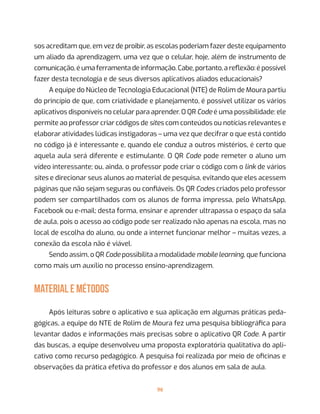 96
sos acreditam que, em vez de proibir, as escolas poderiam fazer deste equipamento
um aliado da aprendizagem, uma vez que o celular, hoje, além de instrumento de
comunicação, é uma ferramenta de informação. Cabe, portanto, a reflexão: é possível
fazer desta tecnologia e de seus diversos aplicativos aliados educacionais?
A equipe do Núcleo de Tecnologia Educacional (NTE) de Rolim de Moura partiu
do princípio de que, com criatividade e planejamento, é possível utilizar os vários
aplicativos disponíveis no celular para aprender. O QR Code é uma possibilidade: ele
permite ao professor criar códigos de sites com conteúdos ou notícias relevantes e
elaborar atividades lúdicas instigadoras – uma vez que decifrar o que está contido
no código já é interessante e, quando ele conduz a outros mistérios, é certo que
aquela aula será diferente e estimulante. O QR Code pode remeter o aluno um
vídeo interessante; ou, ainda, o professor pode criar o código com o link de vários
sites e direcionar seus alunos ao material de pesquisa, evitando que eles acessem
páginas que não sejam seguras ou confiáveis. Os QR Codes criados pelo professor
podem ser compartilhados com os alunos de forma impressa, pelo WhatsApp,
Facebook ou e-mail; desta forma, ensinar e aprender ultrapassa o espaço da sala
de aula, pois o acesso ao código pode ser realizado não apenas na escola, mas no
local de escolha do aluno, ou onde a internet funcionar melhor – muitas vezes, a
conexão da escola não é viável.
Sendo assim, o QR Code possibilita a modalidade mobile learning, que funciona
como mais um auxílio no processo ensino-aprendizagem.
MATERIAL E MÉTODOS
	
Após leituras sobre o aplicativo e sua aplicação em algumas práticas peda-
gógicas, a equipe do NTE de Rolim de Moura fez uma pesquisa bibliográfica para
levantar dados e informações mais precisas sobre o aplicativo QR Code. A partir
das buscas, a equipe desenvolveu uma proposta exploratória qualitativa do apli-
cativo como recurso pedagógico. A pesquisa foi realizada por meio de oficinas e
observações da prática efetiva do professor e dos alunos em sala de aula.
 
