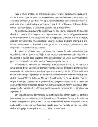 97
Para a etapa prática, foi necessário considerar que, além do sistema opera-
cional Android, o público-alvo poderia estar com smartphones de outros sistemas,
como IOS e Windows. Sendo assim, a proposta foi testada em vários sistemas ope-
racionais, com o intuito de garantir a participação do público geral. Foram feitos
vários testes de leitura e criação de códigos nos smartphones.
Na exploração dos caminhos, observou-se que, para a produção de material
didático, o mais prático e rápido para os professores é criar os códigos no compu-
tador utilizando os APPs disponíveis nos navegadores Google Chrome e Firefox,
os quais possibilitam a criação dos QR Codes – além de otimizar o tempo, o pro-
cesso é muito mais confortável, já que, geralmente, é nestes equipamentos que
os professores elaboram suas aulas.
As primeiras oficinas foram realizadas com os coordenadores dos Laborató-
rios de Informática Educativa (LIE), capacitando-os para o uso do aplicativo. Neste
momento, a equipe pôde explorar mais possibilidades de uso e ouvir sugestões,
pois os coordenadores estão mais próximo dos professores.
No Seminário Estadual de Tecnologia na Educação, em 2015, foi realizada
uma oficina de QR Code para formadores dos NTEs de Rondônia, professores e
alunos da educação básica inscritos e presentes no evento. Em 2016, as oficinas
foram ofertadas para professores e alunos das escolas da Coordenadoria Regional
de Educação (CRE) de Rolim de Moura e Alta Floresta do Oeste. Nestas oficinas,
os participantes observaram o potencial pedagógico da ferramenta e puderam
acrescentar mais sugestões de uso. Nas demais regionais, foram realizadas ofici-
nas pelos formadores dos NTEs que participaram da capacitação e multiplicaram
a proposta.
Em seguida, devido ao interesse e à participação de outros públicos, a oficina
foi ofertada aos participantes do IV Seminário de Educação a Distância do Instituto
Federal de Rondônia (IFRO), em 2016. Os participantes foram instigados a criar
códigos QR em seus smartphones ou tablets, para que percebessem as possibili-
dades pedagógicas do aplicativo no contexto educacional.
 