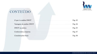 CONCEITOS BÁSICOS DE ANÁLISE SWOT
CONTEÚDO
O que é a análise SWOT Pág. 03
Vantagens da análise SWOT Pág. 04
SWOT na prática Pág. 05
Conhecendo a empresa Pág. 07
Considerações finais Pág. 08
 