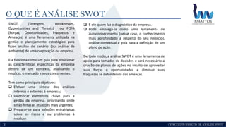 CONCEITOS BÁSICOS DE ANÁLISE SWOT
O QUE É ANÁLISE SWOT
3
SWOT (Strengths, Weaknesses,
Opportunities and Threats) ou FOFA
(Forças, Oportunidades, Fraquezas e
Ameaças) é uma ferramenta utilizada na
gestão e planejamento estratégico para
fazer análise de cenário (ou análise de
ambiente) de uma corporação ou empresa.
Ela funciona como um guia para posicionar
as características específicas da empresa
dentro de um contexto, analisando o
negócio, o mercado e seus concorrentes.
Tem como principais objetivos:
 Efetuar uma síntese das análises
internas e externas à empresa;
 Identificar elementos chave para a
gestão da empresa, priorizando onde
serão feitas as atuações mais urgentes;
 Preparar-se para soluções estratégicas
sobre os riscos e ou problemas à
resolver.
 É ele quem faz o diagnóstico da empresa.
 Pode empregá-la como uma ferramenta de
autoconhecimento (nesse caso, o conhecimento
mais aprofundado a respeito do seu negócio),
análise contextual e guia para a definição de um
plano de ação.
De todo modo, a análise SWOT é uma ferramenta de
apoio para tomadas de decisões e será necessário a
criação de planos de ações no intuito de aproveitar
suas forças e oportunidades e diminuir suas
fraquezas se defendendo das ameaças.
 