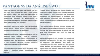 CONCEITOS BÁSICOS DE ANÁLISE SWOT
VANTAGENS DA ANÁLISE SWOT
4
Uma das maiores vantagens da análise SWOT é
seu custo praticamente zero. Esta é uma análise
que pode e deve, ser feita pelo executivo da
empresa e seus principais líderes-chave, sem a
necessidade portanto de especialistas ou
consultores de negócios. Ninguém melhor que o
dono pra conhecer sua empresa.
A premissa por trás da análise SWOT é identificar
pontos fortes, pontos fracos, oportunidades e
ameaças no conceito a ser analisado.
A vantagem obtida aí é a possibilidade do uso do
resultado dessa análise para se conseguir
maximizar esses pontos fortes, minimizando as
fraquezas, para que a empresa possa aproveitar
as oportunidades externas listadas enquanto
superando as ameaças identificadas.
Outra vantagem no uso do SWOT é que ele pode
ajudar a visualizar novas possibilidades de
negócio.
Quando é feita a análise dos tópicos listados em
uma matriz tabela padrão, uma empresa aumenta
não somente a sua consciência de potenciais
vantagens (ou desvantagens) e ameaças, mas
pode também responder mais eficazmente no
futuro, formando planos para neutralizá-los, como
eles acontecem.
Com conhecimento de suas forças é possível até
que a empresa perceba outros nichos de mercado
no qual ela possa desenvolver e outros que ela
atua que perceba-se que está na hora de
“recolher os flaps”.
Nessa abordagem da lista, os itens não podem ser
anulados pela empresa, ou seja, uma longa lista
de fraquezas, por exemplo, não pode ser
cancelada por um ainda maior lista dos pontos
fortes. Mesmo que os pontos fracos não sejam
significativos os mesmos devem ser abordados,
analisados e eliminados.
 