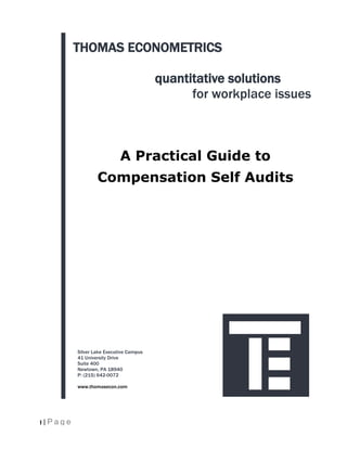 THOMAS ECONOMETRICS

                                          quantitative solutions
                                                for workplace issues



                             A Practical Guide to
                   Compensation Self Audits




           Silver Lake Executive Campus
           41 University Drive
           Suite 400
           Newtown, PA 18940
           P: (215) 642-0072

           www.thomasecon.com




1 | Page
 