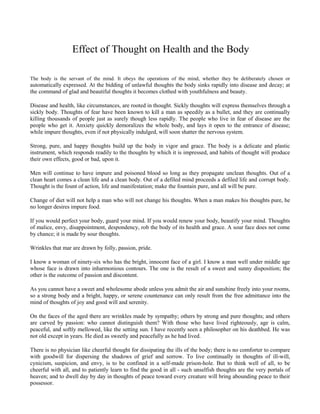 Effect of Thought on Health and the Body
The body is the servant of the mind. It obeys the operations of the mind, whether they be deliberately chosen or

automatically expressed. At the bidding of unlawful thoughts the body sinks rapidly into disease and decay; at
the command of glad and beautiful thoughts it becomes clothed with youthfulness and beauty.
Disease and health, like circumstances, are rooted in thought. Sickly thoughts will express themselves through a
sickly body. Thoughts of fear have been known to kill a man as speedily as a bullet, and they are continually
killing thousands of people just as surely though less rapidly. The people who live in fear of disease are the
people who get it. Anxiety quickly demoralizes the whole body, and lays it open to the entrance of disease;
while impure thoughts, even if not physically indulged, will soon shatter the nervous system.
Strong, pure, and happy thoughts build up the body in vigor and grace. The body is a delicate and plastic
instrument, which responds readily to the thoughts by which it is impressed, and habits of thought will produce
their own effects, good or bad, upon it.
Men will continue to have impure and poisoned blood so long as they propagate unclean thoughts. Out of a
clean heart comes a clean life and a clean body. Out of a defiled mind proceeds a defiled life and corrupt body.
Thought is the fount of action, life and manifestation; make the fountain pure, and all will be pure.
Change of diet will not help a man who will not change his thoughts. When a man makes his thoughts pure, he
no longer desires impure food.
If you would perfect your body, guard your mind. If you would renew your body, beautify your mind. Thoughts
of malice, envy, disappointment, despondency, rob the body of its health and grace. A sour face does not come
by chance; it is made by sour thoughts.
Wrinkles that mar are drawn by folly, passion, pride.
I know a woman of ninety-six who has the bright, innocent face of a girl. I know a man well under middle age
whose face is drawn into inharmonious contours. The one is the result of a sweet and sunny disposition; the
other is the outcome of passion and discontent.
As you cannot have a sweet and wholesome abode unless you admit the air and sunshine freely into your rooms,
so a strong body and a bright, happy, or serene countenance can only result from the free admittance into the
mind of thoughts of joy and good will and serenity.
On the faces of the aged there are wrinkles made by sympathy; others by strong and pure thoughts; and others
are carved by passion: who cannot distinguish them? With those who have lived righteously, age is calm,
peaceful, and softly mellowed, like the setting sun. I have recently seen a philosopher on his deathbed. He was
not old except in years. He died as sweetly and peacefully as he had lived.
There is no physician like cheerful thought for dissipating the ills of the body; there is no comforter to compare
with goodwill for dispersing the shadows of grief and sorrow. To live continually in thoughts of ill-will,
cynicism, suspicion, and envy, is to be confined in a self-made prison-hole. But to think well of all, to be
cheerful with all, and to patiently learn to find the good in all - such unselfish thoughts are the very portals of
heaven; and to dwell day by day in thoughts of peace toward every creature will bring abounding peace to their
possessor.

 