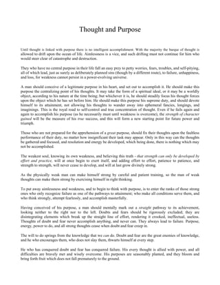 Thought and Purpose
Until thought is linked with purpose there is no intelligent accomplishment. With the majority the barque of thought is

allowed to drift upon the ocean of life. Aimlessness is a vice, and such drifting must not continue for him who
would steer clear of catastrophe and destruction.
They who have no central purpose in their life fall an easy prey to petty worries, fears, troubles, and self-pitying,
all of which lead, just as surely as deliberately planned sins (though by a different route), to failure, unhappiness,
and loss, for weakness cannot persist in a power-evolving universe.
A man should conceive of a legitimate purpose in his heart, and set out to accomplish it. He should make this
purpose the centralizing point of his thoughts. It may take the form of a spiritual ideal, or it may be a worldly
object, according to his nature at the time being; but whichever it is, he should steadily focus his thought forces
upon the object which he has set before him. He should make this purpose his supreme duty, and should devote
himself to its attainment, not allowing his thoughts to wander away into ephemeral fancies, longings, and
imaginings. This is the royal road to self-control and true concentration of thought. Even if he fails again and
again to accomplish his purpose (as he necessarily must until weakness is overcome), the strength of character
gained will be the measure of his true success, and this will form a new starting point for future power and
triumph.
Those who are not prepared for the apprehension of a great purpose, should fix their thoughts upon the faultless
performance of their duty, no matter how insignificant their task may appear. Only in this way can the thoughts
be gathered and focused, and resolution and energy be developed, which being done, there is nothing which may
not be accomplished.
The weakest soul, knowing its own weakness, and believing this truth - that strength can only be developed by
effort and practice, will at once begin to exert itself, and adding effort to effort, patience to patience, and
strength to strength, will never cease to develop, and will at last grow divinely strong.
As the physically weak man can make himself strong by careful and patient training, so the man of weak
thoughts can make them strong by exercising himself in right thinking.
To put away aimlessness and weakness, and to begin to think with purpose, is to enter the ranks of those strong
ones who only recognize failure as one of the pathways to attainment; who make all conditions serve them, and
who think strongly, attempt fearlessly, and accomplish masterfully.
Having conceived of his purpose, a man should mentally mark out a straight pathway to its achievement,
looking neither to the right nor to the left. Doubts and fears should be rigorously excluded; they are
disintegrating elements which break up the straight line of effort, rendering it crooked, ineffectual, useless.
Thoughts of doubt and fear never accomplish anything, and never can. They always lead to failure. Purpose,
energy, power to do, and all strong thoughts cease when doubt and fear creep in.
The will to do springs from the knowledge that we can do. Doubt and fear are the great enemies of knowledge,
and he who encourages them, who does not slay them, thwarts himself at every step.
He who has conquered doubt and fear has conquered failure. His every thought is allied with power, and all
difficulties are bravely met and wisely overcome. His purposes are seasonably planted, and they bloom and
bring forth fruit which does not fall prematurely to the ground.

 