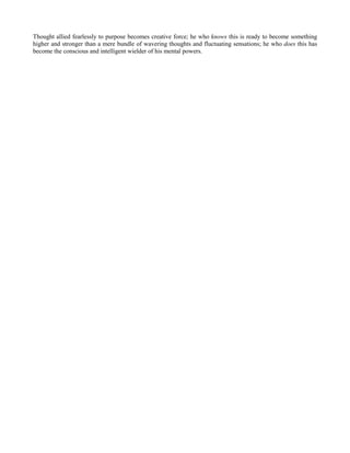 Thought allied fearlessly to purpose becomes creative force; he who knows this is ready to become something
higher and stronger than a mere bundle of wavering thoughts and fluctuating sensations; he who does this has
become the conscious and intelligent wielder of his mental powers.

 