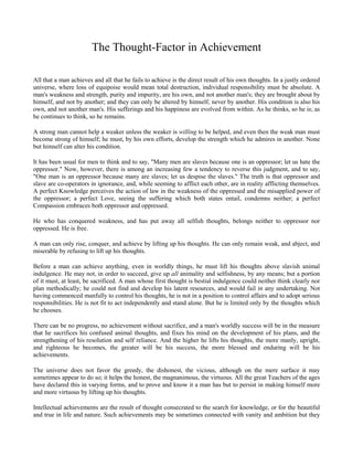 The Thought-Factor in Achievement
All that a man achieves and all that he fails to achieve is the direct result of his own thoughts. In a justly ordered
universe, where loss of equipoise would mean total destruction, individual responsibility must be absolute. A
man's weakness and strength, purity and impurity, are his own, and not another man's; they are brought about by
himself, and not by another; and they can only be altered by himself, never by another. His condition is also his
own, and not another man's. His sufferings and his happiness are evolved from within. As he thinks, so he is; as
he continues to think, so he remains.
A strong man cannot help a weaker unless the weaker is willing to be helped, and even then the weak man must
become strong of himself; he must, by his own efforts, develop the strength which he admires in another. None
but himself can alter his condition.
It has been usual for men to think and to say, "Many men are slaves because one is an oppressor; let us hate the
oppressor." Now, however, there is among an increasing few a tendency to reverse this judgment, and to say,
"One man is an oppressor because many are slaves; let us despise the slaves." The truth is that oppressor and
slave are co-operators in ignorance, and, while seeming to afflict each other, are in reality afflicting themselves.
A perfect Knowledge perceives the action of law in the weakness of the oppressed and the misapplied power of
the oppressor; a perfect Love, seeing the suffering which both states entail, condemns neither; a perfect
Compassion embraces both oppressor and oppressed.
He who has conquered weakness, and has put away all selfish thoughts, belongs neither to oppressor nor
oppressed. He is free.
A man can only rise, conquer, and achieve by lifting up his thoughts. He can only remain weak, and abject, and
miserable by refusing to lift up his thoughts.
Before a man can achieve anything, even in worldly things, he must lift his thoughts above slavish animal
indulgence. He may not, in order to succeed, give up all animality and selfishness, by any means; but a portion
of it must, at least, be sacrificed. A man whose first thought is bestial indulgence could neither think clearly nor
plan methodically; he could not find and develop his latent resources, and would fail in any undertaking. Not
having commenced manfully to control his thoughts, he is not in a position to control affairs and to adopt serious
responsibilities. He is not fit to act independently and stand alone. But he is limited only by the thoughts which
he chooses.
There can be no progress, no achievement without sacrifice, and a man's worldly success will be in the measure
that he sacrifices his confused animal thoughts, and fixes his mind on the development of his plans, and the
strengthening of his resolution and self reliance. And the higher he lifts his thoughts, the more manly, upright,
and righteous he becomes, the greater will be his success, the more blessed and enduring will be his
achievements.
The universe does not favor the greedy, the dishonest, the vicious, although on the mere surface it may
sometimes appear to do so; it helps the honest, the magnanimous, the virtuous. All the great Teachers of the ages
have declared this in varying forms, and to prove and know it a man has but to persist in making himself more
and more virtuous by lifting up his thoughts.
Intellectual achievements are the result of thought consecrated to the search for knowledge, or for the beautiful
and true in life and nature. Such achievements may be sometimes connected with vanity and ambition but they

 