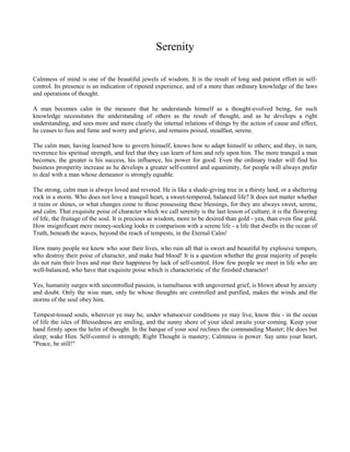 Serenity
Calmness of mind is one of the beautiful jewels of wisdom. It is the result of long and patient effort in selfcontrol. Its presence is an indication of ripened experience, and of a more than ordinary knowledge of the laws
and operations of thought.
A man becomes calm in the measure that he understands himself as a thought-evolved being, for such
knowledge necessitates the understanding of others as the result of thought, and as he develops a right
understanding, and sees more and more clearly the internal relations of things by the action of cause and effect,
he ceases to fuss and fume and worry and grieve, and remains poised, steadfast, serene.
The calm man, having learned how to govern himself, knows how to adapt himself to others; and they, in turn,
reverence his spiritual strength, and feel that they can learn of him and rely upon him. The more tranquil a man
becomes, the greater is his success, his influence, his power for good. Even the ordinary trader will find his
business prosperity increase as he develops a greater self-control and equanimity, for people will always prefer
to deal with a man whose demeanor is strongly equable.
The strong, calm man is always loved and revered. He is like a shade-giving tree in a thirsty land, or a sheltering
rock in a storm. Who does not love a tranquil heart, a sweet-tempered, balanced life? It does not matter whether
it rains or shines, or what changes come to those possessing these blessings, for they are always sweet, serene,
and calm. That exquisite poise of character which we call serenity is the last lesson of culture; it is the flowering
of life, the fruitage of the soul. It is precious as wisdom, more to be desired than gold - yea, than even fine gold.
How insignificant mere money-seeking looks in comparison with a serene life - a life that dwells in the ocean of
Truth, beneath the waves, beyond the reach of tempests, in the Eternal Calm!
How many people we know who sour their lives, who ruin all that is sweet and beautiful by explosive tempers,
who destroy their poise of character, and make bad blood! It is a question whether the great majority of people
do not ruin their lives and mar their happiness by lack of self-control. How few people we meet in life who are
well-balanced, who have that exquisite poise which is characteristic of the finished character!
Yes, humanity surges with uncontrolled passion, is tumultuous with ungoverned grief, is blown about by anxiety
and doubt. Only the wise man, only he whose thoughts are controlled and purified, makes the winds and the
storms of the soul obey him.
Tempest-tossed souls, wherever ye may be, under whatsoever conditions ye may live, know this - in the ocean
of life the isles of Blessedness are smiling, and the sunny shore of your ideal awaits your coming. Keep your
hand firmly upon the helm of thought. In the barque of your soul reclines the commanding Master; He does but
sleep; wake Him. Self-control is strength; Right Thought is mastery; Calmness is power. Say unto your heart,
"Peace, be still!"

 
