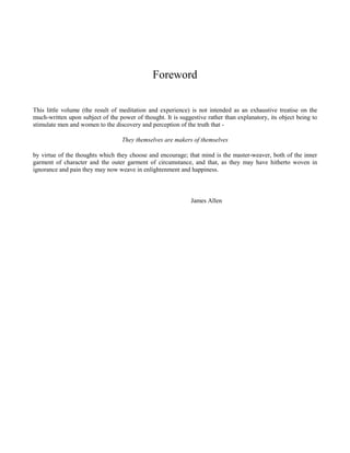 Foreword
This little volume (the result of meditation and experience) is not intended as an exhaustive treatise on the
much-written upon subject of the power of thought. It is suggestive rather than explanatory, its object being to
stimulate men and women to the discovery and perception of the truth that They themselves are makers of themselves
by virtue of the thoughts which they choose and encourage; that mind is the master-weaver, both of the inner
garment of character and the outer garment of circumstance, and that, as they may have hitherto woven in
ignorance and pain they may now weave in enlightenment and happiness.

James Allen

 