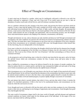 Effect of Thought on Circumstances
A man's mind may be likened to a garden, which may be intelligently cultivated or allowed to run wild; but
whether cultivated or neglected, it must, and will, bring forth. If no useful seeds are put into it, then an
abundance of useless weed seeds will fall therein, and will continue to produce their kind.
Just as a gardener cultivates his plot, keeping it free from weeds, and growing the flowers and fruits which he
requires, so may a man tend the garden of his mind, weeding out all the wrong, useless, and impure thoughts,
and cultivating toward perfection the flowers and fruits of right, useful, and pure thoughts. By pursuing this
process, a man sooner or later discovers that he is the master-gardener of his soul, the director of his life. He also
reveals, within himself, the laws of thought, and understands, with ever-increasing accuracy, how the thoughtforces and mind-elements operate in the shaping of his character, circumstances, and destiny.
Thought and character are one, and as character can only manifest and discover itself through environment and
circumstance, the outer conditions of a person's life will always be found to be harmoniously related to his inner
state. This does not mean that a man's circumstances at any given time are an indication of his entire character,
but that those circumstances are so intimately connected with some vital thought-element within himself that,
for the time being, they are indispensable to his development.
Every man is where he is by the law of his being; the thoughts which he has built into his character have brought
him there, and in the arrangement of his life there is no element of chance, but all is the result of a law which
cannot err. This is just as true of those who feel "out of harmony" with their surroundings as of those who are
contented with them.
As the progressive and evolving being, man is where he is that he may learn that he may grow; and as he learns
the spiritual lesson which any circumstance contains for him, it passes away and gives place to other
circumstances.
Man is buffeted by circumstances so long as he believes himself to be the creature of outside conditions, but
when he realizes that he is a creative power, and that he may command the hidden soil and seeds of his being
out of which circumstances grow, he then becomes the rightful master of himself.
That circumstances grow out of thought every man knows who has for any length of time practiced self-control
and self-purification, for he will have noticed that the alteration in his circumstances has been in exact ratio with
his altered mental condition. So true is this that when a man earnestly applies himself to remedy the defects in
his character, and makes swift and marked progress, he passes rapidly through a succession of vicissitudes.
The soul attracts that which it secretly harbors; that which it loves, and also that which it fears; it reaches the
height of its cherished aspirations; it falls to the level of its unchastened desires; and circumstances are the
means by which the soul receives its own.
Every thought-seed sown or allowed to fall into the mind, and to take root there, produces its own, blossoming
sooner or later into act, and bearing its own fruitage of opportunity and circumstances. Good thoughts bear good
fruit, bad thoughts bad fruit.
The outer world of circumstance shapes itself to the inner world of thought, and both pleasant and unpleasant
external conditions are factors which make for the ultimate good of the individual. As the reaper of his own
harvest, man learns both by suffering and bliss.

 