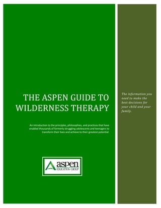 THE ASPEN GUIDE TO
                                                                             The information you
                                                                             need to make the
                                                                             best decisions for

WILDERNESS THERAPY                                                           your child and your
                                                                             family.



  An introduction to the principles, philosophies, and practices that have
  enabled thousands of formerly struggling adolescents and teenagers to
            transform their lives and achieve to their greatest potential.
 