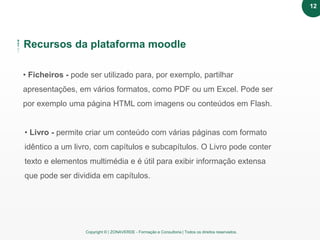 Copyright © | ZONAVERDE - Formação e Consultoria | Todos os direitos reservados.
Recursos da plataforma moodle
• Ficheiros - pode ser utilizado para, por exemplo, partilhar
apresentações, em vários formatos, como PDF ou um Excel. Pode ser
por exemplo uma página HTML com imagens ou conteúdos em Flash.
• Livro - permite criar um conteúdo com várias páginas com formato
idêntico a um livro, com capítulos e subcapítulos. O Livro pode conter
texto e elementos multimédia e é útil para exibir informação extensa
que pode ser dividida em capítulos.
12
 