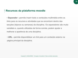 Copyright © | ZONAVERDE - Formação e Consultoria | Todos os direitos reservados.
Recursos da plataforma moodle
• Separador - permite inserir texto e conteúdos multimédia entre os
links para os recursos e atividades que se encontram dentro das
secções (tópicos ou semanas) da disciplina. Os separadores são muito
versáteis e, quando utilizados de forma correta, podem ajudar a
melhorar a aparência de uma disciplina.
• URL - permite disponibilizar um link para um conteúdo externo na
página principal da disciplina.
15
 