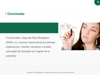 Copyright © | ZONAVERDE - Formação e Consultoria | Todos os direitos reservados.
Texto em destaque
Conclusão
O e-formador, segundo Eloy Rodrigues
(2004), é a “pessoa responsável por planear,
implementar, orientar, monitorar e avaliar
uma ação de formação em regime de e-
Learning”.
16
 