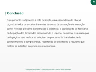 Copyright © | ZONAVERDE - Formação e Consultoria | Todos os direitos reservados.
Conclusão
Está portanto, subjacente a esta definição uma capacidade de não só
organizar todos os aspetos inerentes ao curso de uma ação de formação
como, no caso presente da formação à distância, a capacidade de facilitar a
participação dos formandos selecionando e usando, para isso, as estratégias
pedagógicas que melhor se adaptem ao processo de transferência de
conhecimentos e competências, recorrendo às atividades e recursos que
melhor se adaptam ao grupo de e-formandos.
17
 