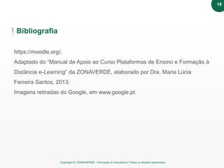 Copyright © | ZONAVERDE - Formação e Consultoria | Todos os direitos reservados.
Bibliografia
https://moodle.org/;
Adaptado do “Manual de Apoio ao Curso Plataformas de Ensino e Formação à
Distância e-Learning” da ZONAVERDE, elaborado por Dra. Maria Lúcia
Ferreira Santos, 2013;
Imagens retiradas do Google, em www.google.pt.
18
 