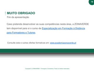 Copyright © | ZONAVERDE - Formação e Consultoria | Todos os direitos reservados.
MUITO OBRIGADO
Fim da apresentação
Caso pretenda desenvolver as suas competências nesta área, a ZONAVERDE
tem disponível para si o curso de Especialização em Formação à Distância
para Formadores e Tutores.
Consulte esta e outras ofertas formativas em: www.academiazonaverde.pt
19
 
