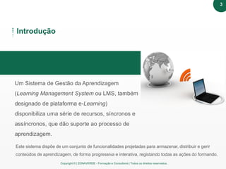 Copyright © | ZONAVERDE - Formação e Consultoria | Todos os direitos reservados.
Texto em destaque
Introdução
Um Sistema de Gestão da Aprendizagem
(Learning Management System ou LMS, também
designado de plataforma e-Learning)
disponibiliza uma série de recursos, síncronos e
assíncronos, que dão suporte ao processo de
aprendizagem.
Este sistema dispõe de um conjunto de funcionalidades projetadas para armazenar, distribuir e gerir
conteúdos de aprendizagem, de forma progressiva e interativa, registando todas as ações do formando.
3
 