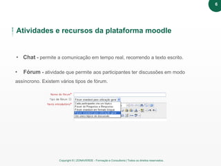 Copyright © | ZONAVERDE - Formação e Consultoria | Todos os direitos reservados.
Atividades e recursos da plataforma moodle
• Chat - permite a comunicação em tempo real, recorrendo a texto escrito.
• Fórum - atividade que permite aos participantes ter discussões em modo
assíncrono. Existem vários tipos de fórum.
6
 