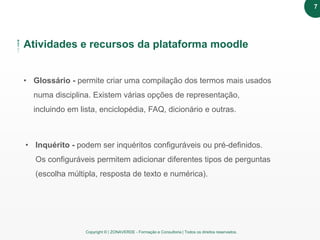 Copyright © | ZONAVERDE - Formação e Consultoria | Todos os direitos reservados.
Atividades e recursos da plataforma moodle
• Glossário - permite criar uma compilação dos termos mais usados
numa disciplina. Existem várias opções de representação,
incluindo em lista, enciclopédia, FAQ, dicionário e outras.
• Inquérito - podem ser inquéritos configuráveis ou pré-definidos.
Os configuráveis permitem adicionar diferentes tipos de perguntas
(escolha múltipla, resposta de texto e numérica).
7
 