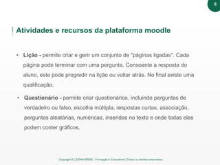 Copyright © | ZONAVERDE - Formação e Consultoria | Todos os direitos reservados.
Atividades e recursos da plataforma moodle
• Lição - permite criar e gerir um conjunto de "páginas ligadas". Cada
página pode terminar com uma pergunta. Consoante a resposta do
aluno, este pode progredir na lição ou voltar atrás. No final existe uma
qualificação.
• Questionário - permite criar questionários, incluindo perguntas de
verdadeiro ou falso, escolha múltipla, respostas curtas, associação,
perguntas aleatórias, numéricas, inseridas no texto e onde todas elas
podem conter gráficos.
8
 