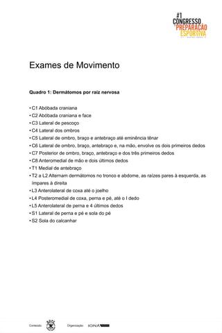 Organização:Conteúdo:
Exames de Movimento
Quadro 1: Dermátomos por raiz nervosa
• C1 Abóbada craniana
• C2 Abóbada craniana e face
• C3 Lateral de pescoço
• C4 Lateral dos ombros
• C5 Lateral de ombro, braço e antebraço até eminência tênar
• C6 Lateral de ombro, braço, antebraço e, na mão, envolve os dois primeiros dedos
• C7 Posterior de ombro, braço, antebraço e dos três primeiros dedos
• C8 Anteromedial de mão e dois últimos dedos
• T1 Medial de antebraço
• T2 a L2 Alternam dermátomos no tronco e abdome, as raízes pares à esquerda, as
ímpares à direita
• L3 Anterolateral de coxa até o joelho
• L4 Posteromedial de coxa, perna e pé, até o I dedo
• L5 Anterolateral de perna e 4 últimos dedos
• S1 Lateral de perna e pé e sola do pé
• S2 Sola do calcanhar
 