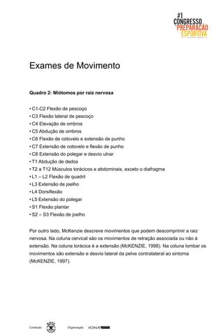 Organização:Conteúdo:
Exames de Movimento
Quadro 2: Miótomos por raiz nervosa
• C1-C2 Flexão de pescoço
• C3 Flexão lateral de pescoço
• C4 Elevação de ombros
• C5 Abdução de ombros
• C6 Flexão de cotovelo e extensão de punho
• C7 Extensão de cotovelo e flexão de punho
• C8 Extensão do polegar e desvio ulnar
• T1 Abdução de dedos
• T2 a T12 Músculos torácicos e abdominais, exceto o diafragma
• L1 – L2 Flexão de quadril
• L3 Extensão de joelho
• L4 Dorsiflexão
• L5 Extensão do polegar
• S1 Flexão plantar
• S2 – S3 Flexão de joelho
Por outro lado, McKenzie descreve movimentos que podem descomprimir a raiz
nervosa. Na coluna cervical são os movimentos de retração associada ou não à
extensão. Na coluna torácica é a extensão (McKENZIE, 1998). Na coluna lombar os
movimentos são extensão e desvio lateral da pelve contralateral ao sintoma
(McKENZIE, 1997).
 