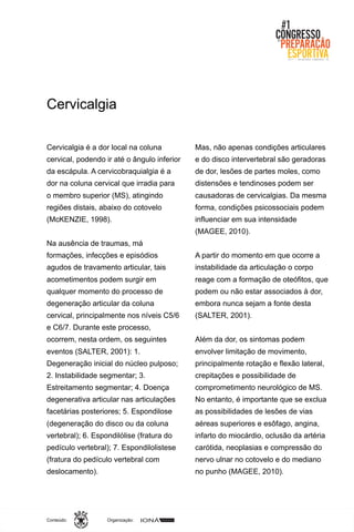 Organização:Conteúdo:
Cervicalgia é a dor local na coluna
cervical, podendo ir até o ângulo inferior
da escápula. A cervicobraquialgia é a
dor na coluna cervical que irradia para
o membro superior (MS), atingindo
regiões distais, abaixo do cotovelo
(McKENZIE, 1998).
Na ausência de traumas, má
formações, infecções e episódios
agudos de travamento articular, tais
acometimentos podem surgir em
qualquer momento do processo de
degeneração articular da coluna
cervical, principalmente nos níveis C5/6
e C6/7. Durante este processo,
ocorrem, nesta ordem, os seguintes
eventos (SALTER, 2001): 1.
Degeneração inicial do núcleo pulposo;
2. Instabilidade segmentar; 3.
Estreitamento segmentar; 4. Doença
degenerativa articular nas articulações
facetárias posteriores; 5. Espondilose
(degeneração do disco ou da coluna
vertebral); 6. Espondilólise (fratura do
pedículo vertebral); 7. Espondilolistese
(fratura do pedículo vertebral com
deslocamento).
Mas, não apenas condições articulares
e do disco intervertebral são geradoras
de dor, lesões de partes moles, como
distensões e tendinoses podem ser
causadoras de cervicalgias. Da mesma
forma, condições psicossociais podem
influenciar em sua intensidade
(MAGEE, 2010).
A partir do momento em que ocorre a
instabilidade da articulação o corpo
reage com a formação de oteófitos, que
podem ou não estar associados à dor,
embora nunca sejam a fonte desta
(SALTER, 2001).
Além da dor, os sintomas podem
envolver limitação de movimento,
principalmente rotação e flexão lateral,
crepitações e possibilidade de
comprometimento neurológico de MS.
No entanto, é importante que se exclua
as possibilidades de lesões de vias
aéreas superiores e esôfago, angina,
infarto do miocárdio, oclusão da artéria
carótida, neoplasias e compressão do
nervo ulnar no cotovelo e do mediano
no punho (MAGEE, 2010).
Cervicalgia
 