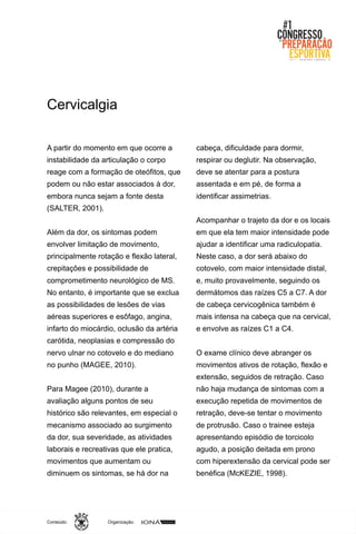 Organização:Conteúdo:
A partir do momento em que ocorre a
instabilidade da articulação o corpo
reage com a formação de oteófitos, que
podem ou não estar associados à dor,
embora nunca sejam a fonte desta
(SALTER, 2001).
Além da dor, os sintomas podem
envolver limitação de movimento,
principalmente rotação e flexão lateral,
crepitações e possibilidade de
comprometimento neurológico de MS.
No entanto, é importante que se exclua
as possibilidades de lesões de vias
aéreas superiores e esôfago, angina,
infarto do miocárdio, oclusão da artéria
carótida, neoplasias e compressão do
nervo ulnar no cotovelo e do mediano
no punho (MAGEE, 2010).
Para Magee (2010), durante a
avaliação alguns pontos de seu
histórico são relevantes, em especial o
mecanismo associado ao surgimento
da dor, sua severidade, as atividades
laborais e recreativas que ele pratica,
movimentos que aumentam ou
diminuem os sintomas, se há dor na
cabeça, dificuldade para dormir,
respirar ou deglutir. Na observação,
deve se atentar para a postura
assentada e em pé, de forma a
identificar assimetrias.
Acompanhar o trajeto da dor e os locais
em que ela tem maior intensidade pode
ajudar a identificar uma radiculopatia.
Neste caso, a dor será abaixo do
cotovelo, com maior intensidade distal,
e, muito provavelmente, seguindo os
dermátomos das raízes C5 a C7. A dor
de cabeça cervicogênica também é
mais intensa na cabeça que na cervical,
e envolve as raízes C1 a C4.
O exame clínico deve abranger os
movimentos ativos de rotação, flexão e
extensão, seguidos de retração. Caso
não haja mudança de sintomas com a
execução repetida de movimentos de
retração, deve-se tentar o movimento
de protrusão. Caso o trainee esteja
apresentando episódio de torcicolo
agudo, a posição deitada em prono
com hiperextensão da cervical pode ser
benéfica (McKEZIE, 1998).
Cervicalgia
 
