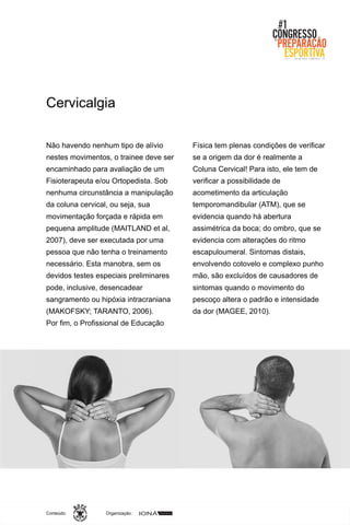 Organização:Conteúdo:
Não havendo nenhum tipo de alívio
nestes movimentos, o trainee deve ser
encaminhado para avaliação de um
Fisioterapeuta e/ou Ortopedista. Sob
nenhuma circunstância a manipulação
da coluna cervical, ou seja, sua
movimentação forçada e rápida em
pequena amplitude (MAITLAND et al,
2007), deve ser executada por uma
pessoa que não tenha o treinamento
necessário. Esta manobra, sem os
devidos testes especiais preliminares
pode, inclusive, desencadear
sangramento ou hipóxia intracraniana
(MAKOFSKY; TARANTO, 2006).
Por fim, o Profissional de Educação
Física tem plenas condições de verificar
se a origem da dor é realmente a
Coluna Cervical! Para isto, ele tem de
verificar a possibilidade de
acometimento da articulação
temporomandibular (ATM), que se
evidencia quando há abertura
assimétrica da boca; do ombro, que se
evidencia com alterações do ritmo
escapuloumeral. Sintomas distais,
envolvendo cotovelo e complexo punho
mão, são excluídos de causadores de
sintomas quando o movimento do
pescoço altera o padrão e intensidade
da dor (MAGEE, 2010).
Cervicalgia
 